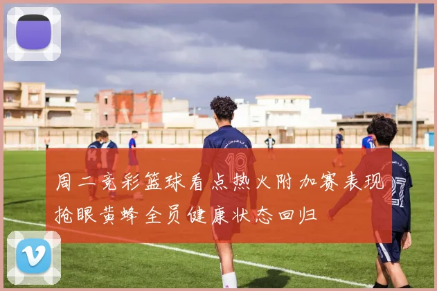 周二竞彩篮球看点热火附加赛表现抢眼黄蜂全员健康状态回归