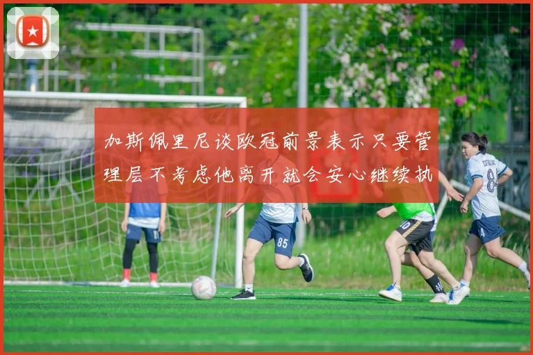 加斯佩里尼谈欧冠前景表示只要管理层不考虑他离开就会安心继续执教