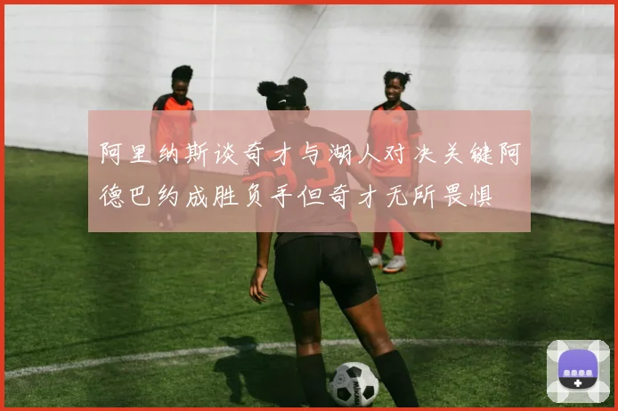 阿里纳斯谈奇才与湖人对决关键阿德巴约成胜负手但奇才无所畏惧