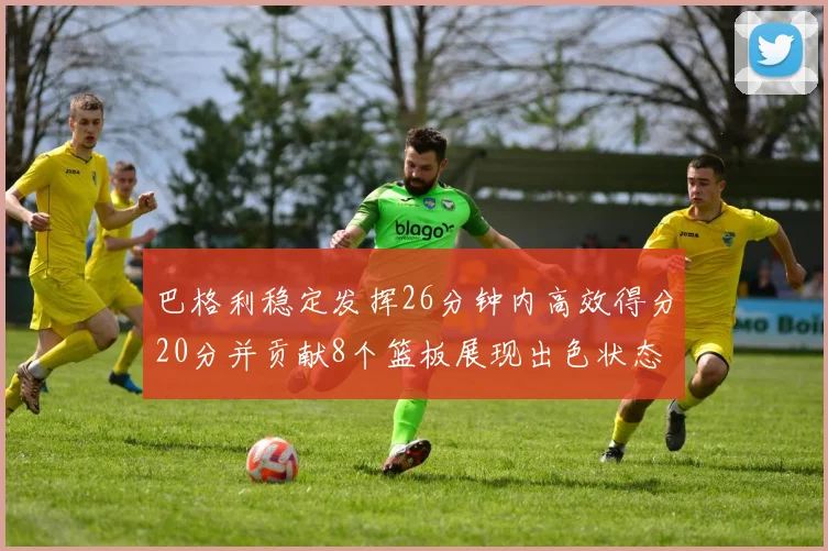巴格利稳定发挥26分钟内高效得分20分并贡献8个篮板展现出色状态