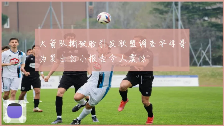 火箭队撕破脸引发联盟调查字母哥为复出打小报告令人震惊