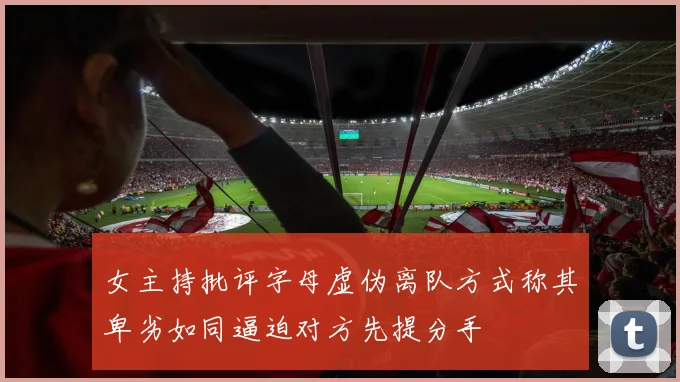 女主持批评字母虚伪离队方式称其卑劣如同逼迫对方先提分手