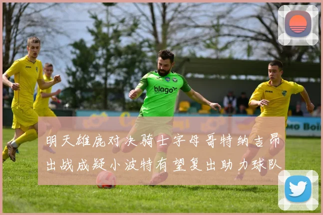 明天雄鹿对决骑士字母哥特纳吉昂出战成疑小波特有望复出助力球队