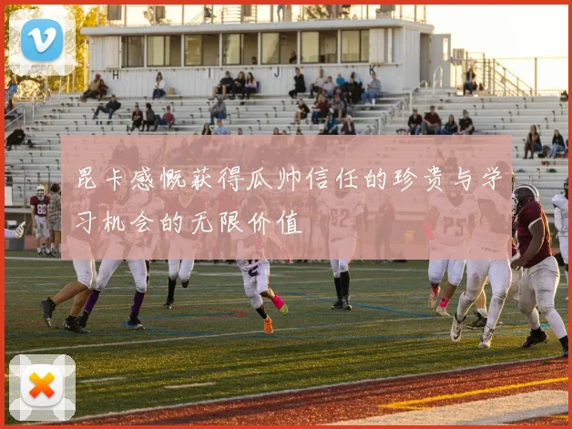 昆卡感慨获得瓜帅信任的珍贵与学习机会的无限价值