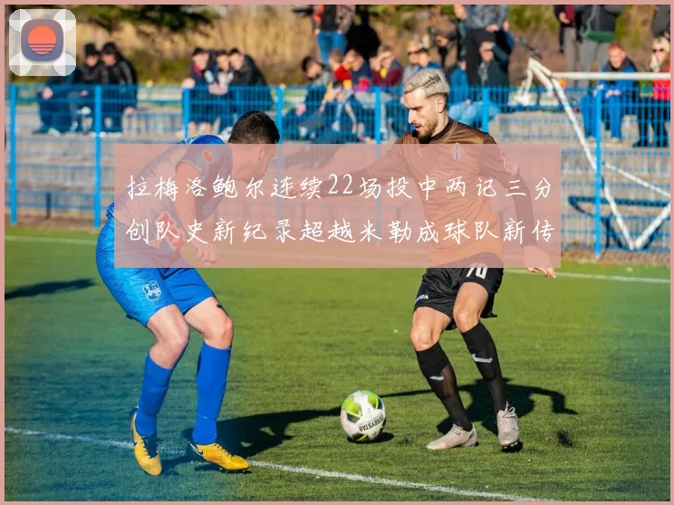 拉梅洛鲍尔连续22场投中两记三分创队史新纪录超越米勒成球队新传奇