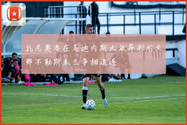 扎尼奥洛在乌迪内斯大放异彩尤文那不勒斯米兰争相追逐