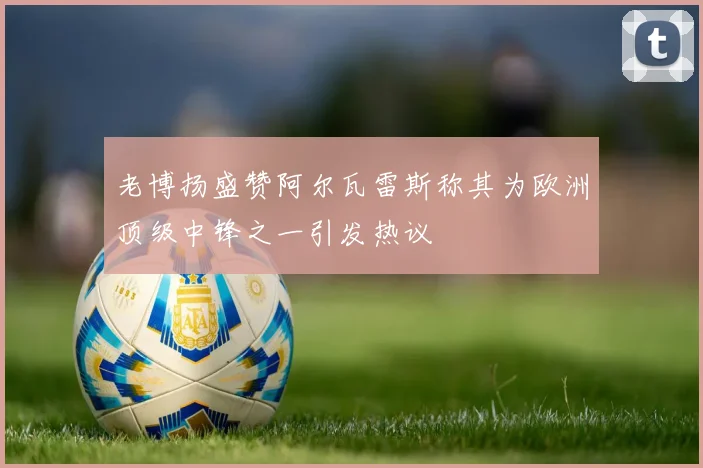 老博扬盛赞阿尔瓦雷斯称其为欧洲顶级中锋之一引发热议