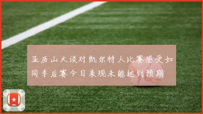 亚历山大谈对凯尔特人比赛感受如同季后赛今日表现未能达到预期