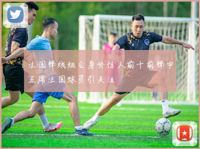 法国锋线组合身价惊人前十前锋中五席法国球员引关注