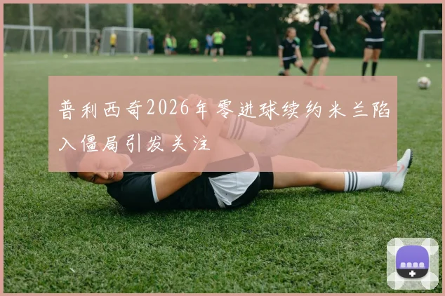普利西奇2026年零进球续约米兰陷入僵局引发关注