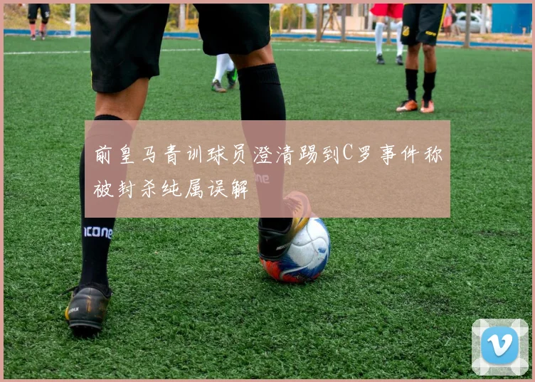 前皇马青训球员澄清踢到C罗事件称被封杀纯属误解