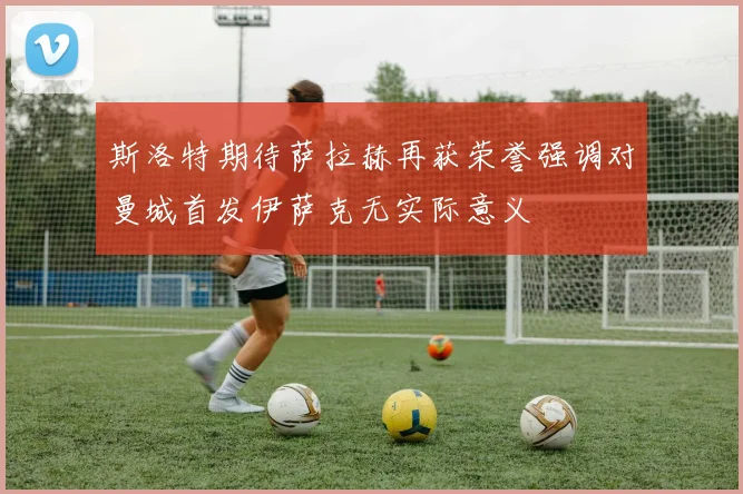 斯洛特期待萨拉赫再获荣誉强调对曼城首发伊萨克无实际意义