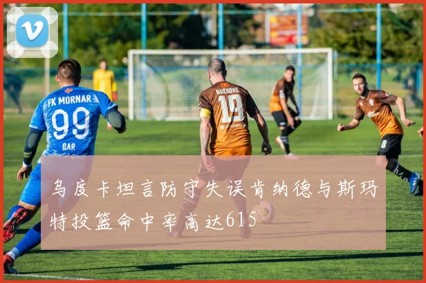 乌度卡坦言防守失误肯纳德与斯玛特投篮命中率高达615