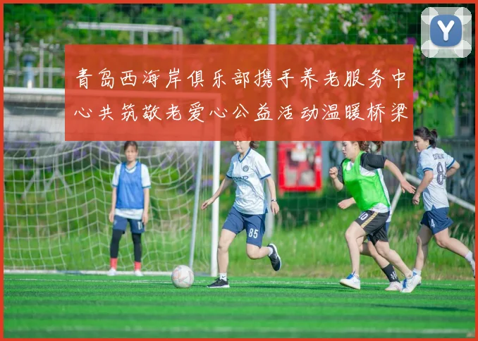 青岛西海岸俱乐部携手养老服务中心共筑敬老爱心公益活动温暖桥梁