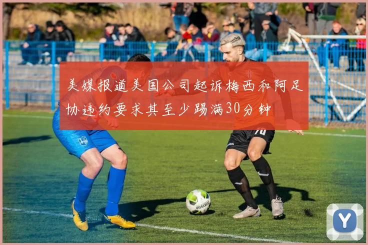 美媒报道美国公司起诉梅西和阿足协违约要求其至少踢满30分钟